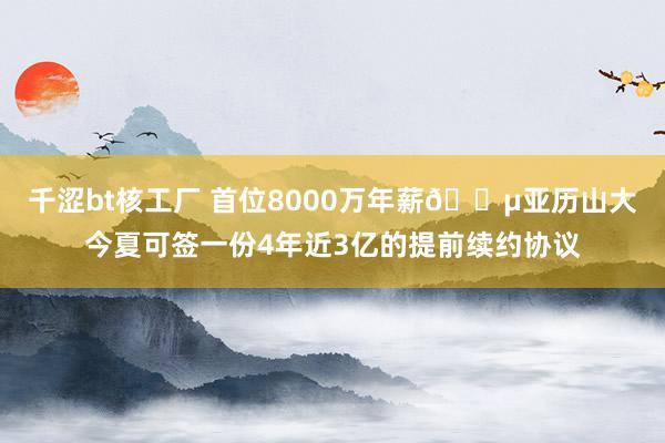 千涩bt核工厂 首位8000万年薪💵亚历山大今夏可签一份4年近3亿的提前续约协议