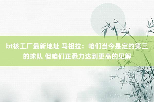 bt核工厂最新地址 马祖拉：咱们当今是定约第三的球队 但咱们正悉力达到更高的见解