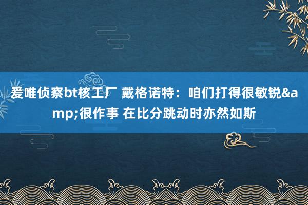 爰唯侦察bt核工厂 戴格诺特：咱们打得很敏锐&很作事 在比分跳动时亦然如斯