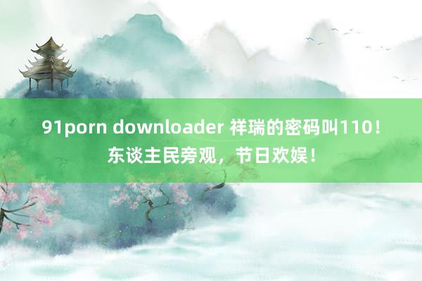 91porn downloader 祥瑞的密码叫110！东谈主民旁观，节日欢娱！