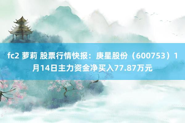 fc2 萝莉 股票行情快报：庚星股份（600753）1月14日主力资金净买入77.87万元