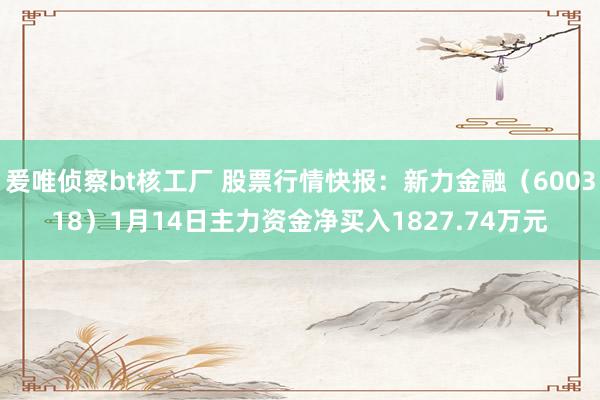 爰唯侦察bt核工厂 股票行情快报：新力金融（600318）1月14日主力资金净买入1827.74万元