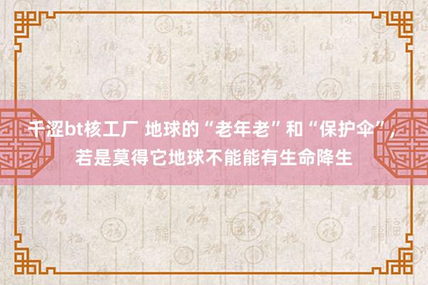 千涩bt核工厂 地球的“老年老”和“保护伞”， 若是莫得它地球不能能有生命降生