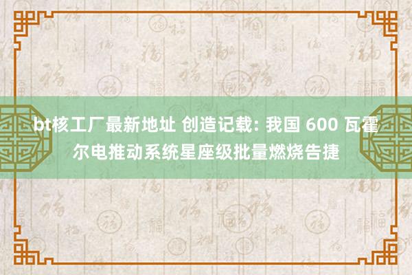 bt核工厂最新地址 创造记载: 我国 600 瓦霍尔电推动系统星座级批量燃烧告捷