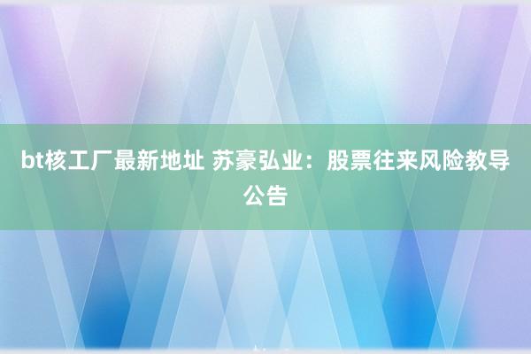 bt核工厂最新地址 苏豪弘业：股票往来风险教导公告