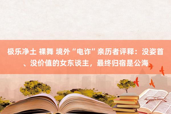 极乐净土 裸舞 境外“电诈”亲历者评释：没姿首、没价值的女东谈主，最终归宿是公海