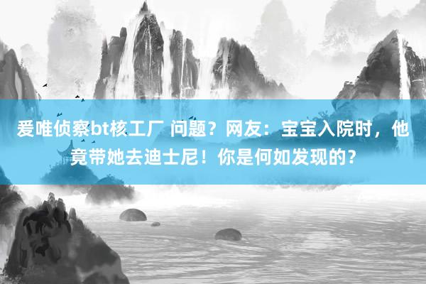 爰唯侦察bt核工厂 问题？网友：宝宝入院时，他竟带她去迪士尼！你是何如发现的？