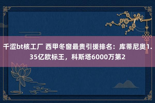 千涩bt核工厂 西甲冬窗最贵引援排名：库蒂尼奥1.35亿欧标王，科斯塔6000万第2