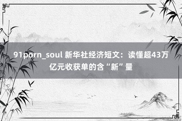 91porn_soul 新华社经济短文：读懂超43万亿元收获单的含“新”量