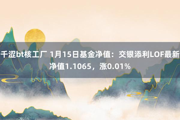 千涩bt核工厂 1月15日基金净值：交银添利LOF最新净值1.1065，涨0.01%