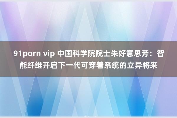 91porn vip 中国科学院院士朱好意思芳：智能纤维开启下一代可穿着系统的立异将来