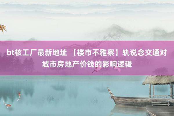 bt核工厂最新地址 【楼市不雅察】轨说念交通对城市房地产价钱的影响逻辑