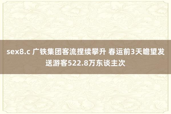 sex8.c 广铁集团客流捏续攀升 春运前3天瞻望发送游客522.8万东谈主次