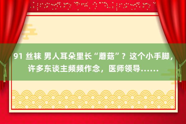 91 丝袜 男人耳朵里长“蘑菇”？这个小手脚，许多东谈主频频作念，医师领导……