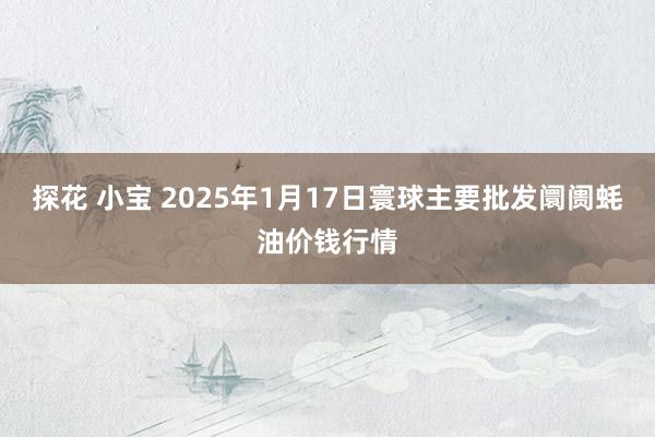 探花 小宝 2025年1月17日寰球主要批发阛阓蚝油价钱行情