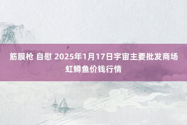 筋膜枪 自慰 2025年1月17日宇宙主要批发商场虹鳟鱼价钱行情